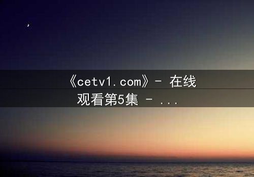 《cetv1.com》- 在线观看第5集 - 当真相撕裂亲情,谁将主宰命运?