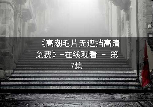 《高潮毛片无遮挡高清免费》-在线观看 - 第7集