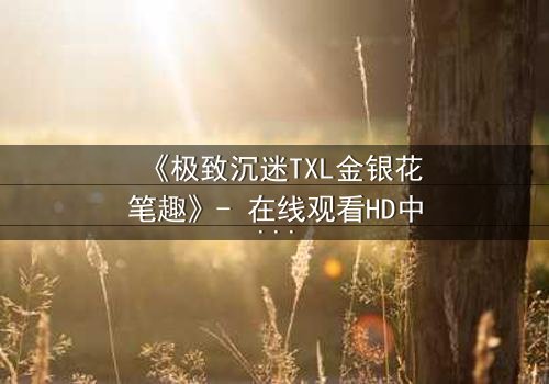 《极致沉迷TXL金银花笔趣》- 在线观看HD中字 - 揭开禁忌之恋的隐秘面纱