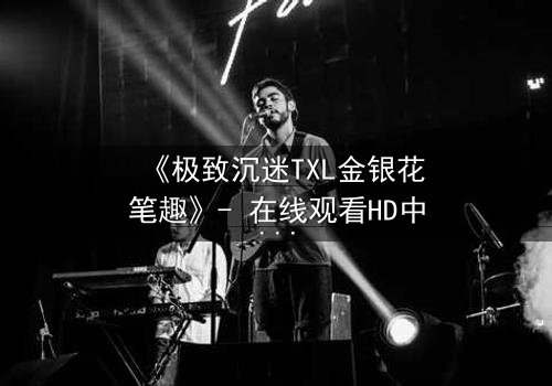 《极致沉迷TXL金银花笔趣》- 在线观看HD中字 - 一场禁忌之恋的终极救赎