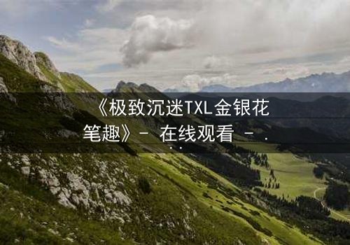 《极致沉迷TXL金银花笔趣》- 在线观看 - 当禁忌之恋遇上致命诱惑