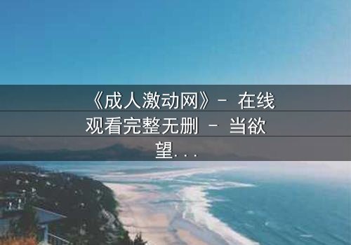 《成人激动网》- 在线观看完整无删 - 当欲望撕裂理智,谁能全身而退?