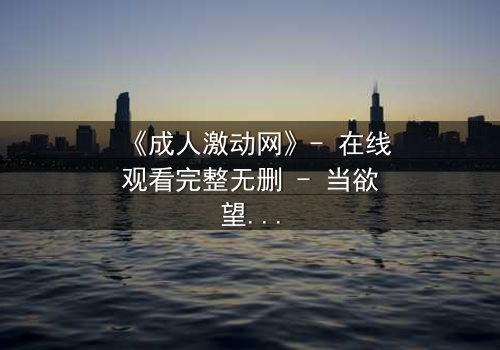 《成人激动网》- 在线观看完整无删 - 当欲望与道德碰撞,谁能全身而退?