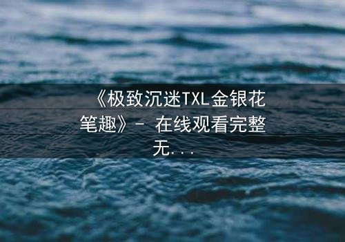 《极致沉迷TXL金银花笔趣》- 在线观看完整无删 - 当欲望与救赎交织的禁忌之恋