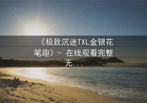 《极致沉迷TXL金银花笔趣》- 在线观看完整无删 - 当禁忌之恋遇上致命诱惑