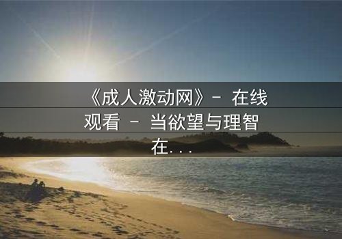 《成人激动网》- 在线观看 - 当欲望与理智在暗网中碰撞