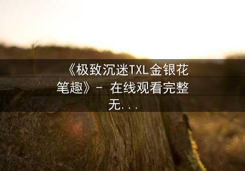 《极致沉迷TXL金银花笔趣》- 在线观看完整无删 - 当禁忌之恋遇上致命诱惑
