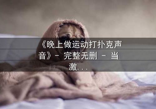《晚上做运动打扑克声音》- 完整无删 - 当激情与秘密在深夜碰撞