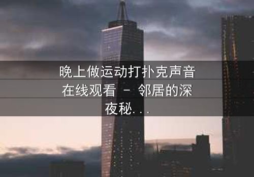 晚上做运动打扑克声音在线观看 - 邻居的深夜秘密,你敢偷听吗?