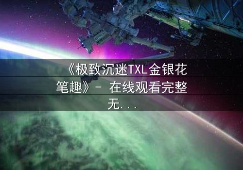 《极致沉迷TXL金银花笔趣》- 在线观看完整无删 - 当欲望之花悄然绽放