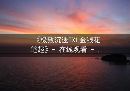 《极致沉迷TXL金银花笔趣》- 在线观看 - 当禁忌之恋遇上致命诱惑