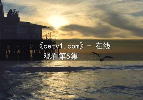 《cetv1.com》- 在线观看第5集 - 当真相撕裂亲情,谁将坠入深渊?