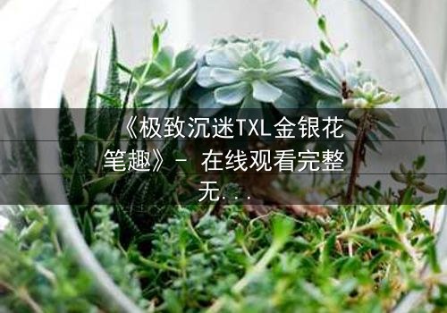 《极致沉迷TXL金银花笔趣》- 在线观看完整无删 - 当禁忌之恋遇上致命诱惑