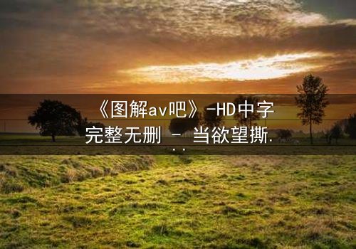 《图解av吧》-HD中字完整无删 - 当欲望撕开人性的最后一层伪装