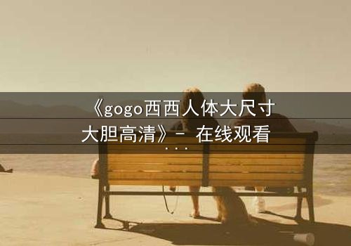 《gogo西西人体大尺寸大胆高清》- 在线观看HD中字 - 完整无删第7集