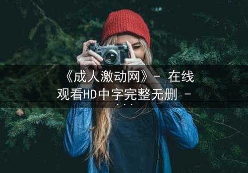 《成人激动网》- 在线观看HD中字完整无删 - 当欲望与道德在深夜碰撞,谁能全身而退?