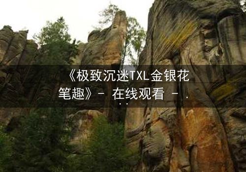 《极致沉迷TXL金银花笔趣》- 在线观看 - 当欲望之花悄然绽放