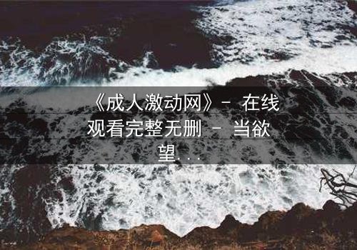 《成人激动网》- 在线观看完整无删 - 当欲望与理智在暗网交锋,谁将主宰命运?