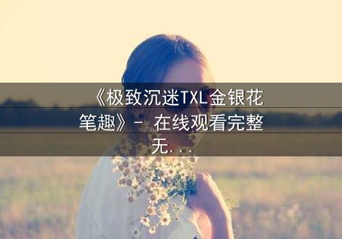 《极致沉迷TXL金银花笔趣》- 在线观看完整无删 - 揭秘禁忌之恋的致命诱惑