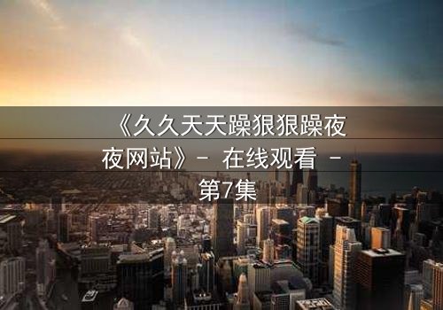 《久久天天躁狠狠躁夜夜网站》- 在线观看 - 第7集