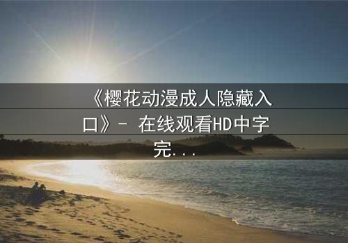 《樱花动漫成人隐藏入口》- 在线观看HD中字完整无删 - 揭开虚拟世界的致命诱惑