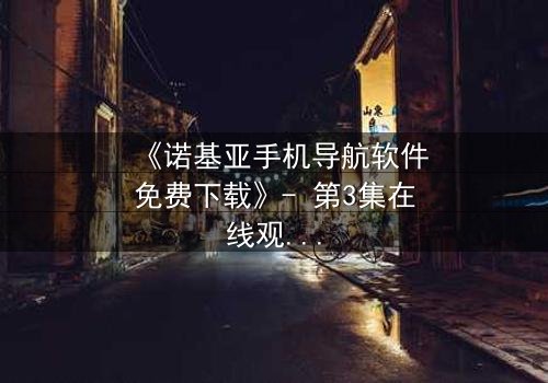 《诺基亚手机导航软件免费下载》- 第3集在线观看 - 一场数字迷宫中的生死抉择
