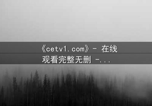 《cetv1.com》- 在线观看完整无删 - 揭开隐藏的真相,你敢直面吗?