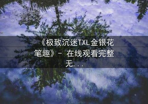《极致沉迷TXL金银花笔趣》- 在线观看完整无删 - 揭秘禁忌之恋的致命诱惑