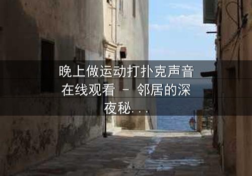 晚上做运动打扑克声音在线观看 - 邻居的深夜秘密,你敢揭开吗?