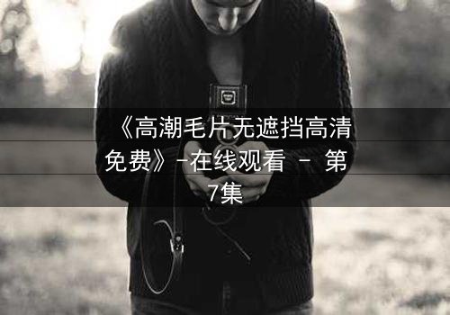 《高潮毛片无遮挡高清免费》-在线观看 - 第7集