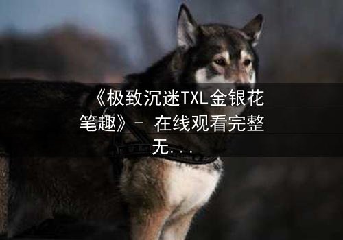 《极致沉迷TXL金银花笔趣》- 在线观看完整无删 - 揭秘禁忌之恋的终极代价