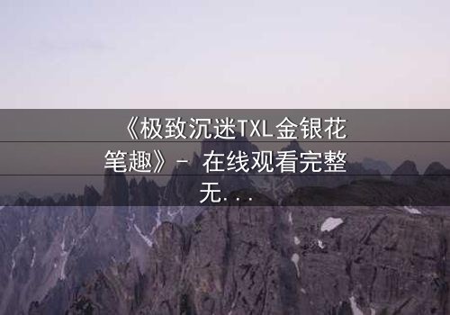 《极致沉迷TXL金银花笔趣》- 在线观看完整无删 - 揭秘禁忌之恋的终极代价