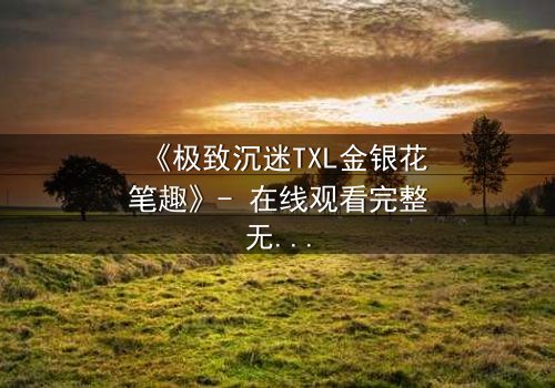 《极致沉迷TXL金银花笔趣》- 在线观看完整无删 - 一场禁忌之恋的终极考验