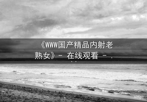 《WWW国产精品内射老熟女》- 在线观看 - 完整无删