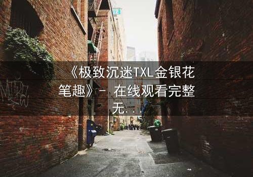 《极致沉迷TXL金银花笔趣》- 在线观看完整无删 - 揭开禁忌之恋的隐秘面纱