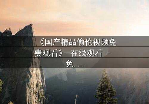 《国产精品偷伦视频免费观看》-在线观看 - 免费1080P超清