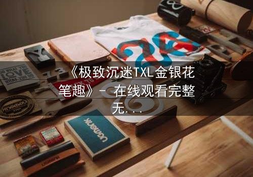 《极致沉迷TXL金银花笔趣》- 在线观看完整无删 - 当欲望与救赎交织的禁忌之恋