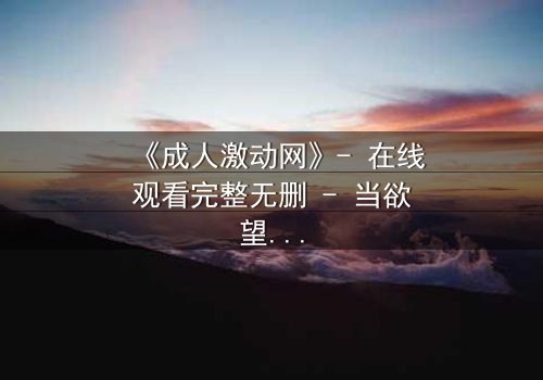 《成人激动网》- 在线观看完整无删 - 当欲望与理智在深夜碰撞,谁将主宰你的灵魂?