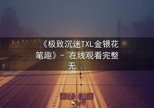 《极致沉迷TXL金银花笔趣》- 在线观看完整无删 - 揭开禁忌之恋的隐秘面纱