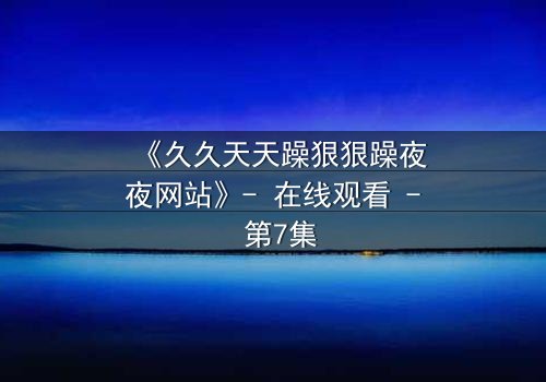 《久久天天躁狠狠躁夜夜网站》- 在线观看 - 第7集
