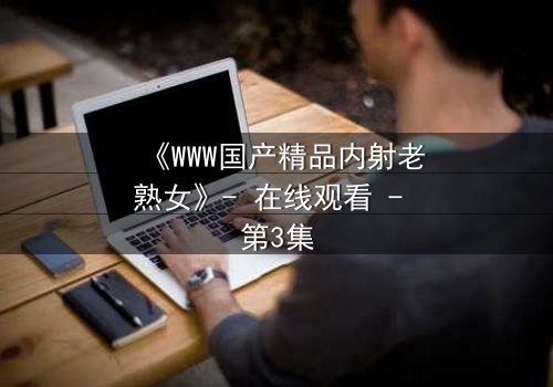 《WWW国产精品内射老熟女》- 在线观看 - 第3集