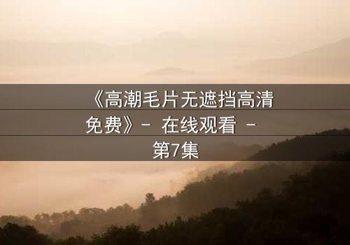 《高潮毛片无遮挡高清免费》- 在线观看 - 第7集