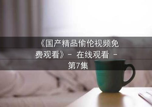 《国产精品偷伦视频免费观看》- 在线观看 - 第7集