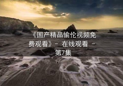 《国产精品偷伦视频免费观看》- 在线观看 - 第7集