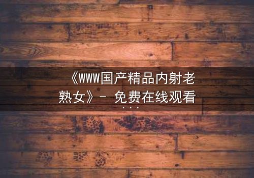 《WWW国产精品内射老熟女》- 免费在线观看 - 第7集完整无删