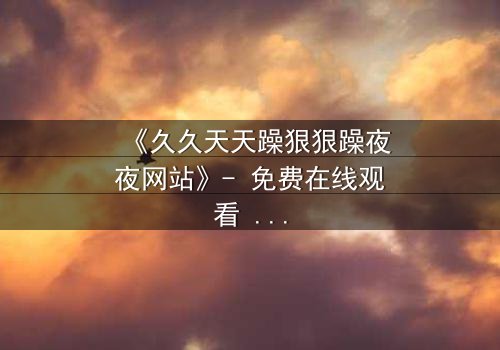 《久久天天躁狠狠躁夜夜网站》- 免费在线观看 - 第7集HD中字完整无删
