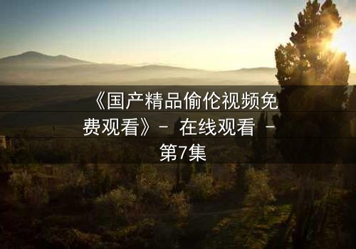 《国产精品偷伦视频免费观看》- 在线观看 - 第7集