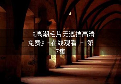 《高潮毛片无遮挡高清免费》-在线观看 - 第7集