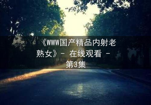 《WWW国产精品内射老熟女》- 在线观看 - 第3集