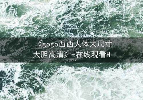 《gogo西西人体大尺寸大胆高清》-在线观看HD中字 - 免费1080P超清完整无删